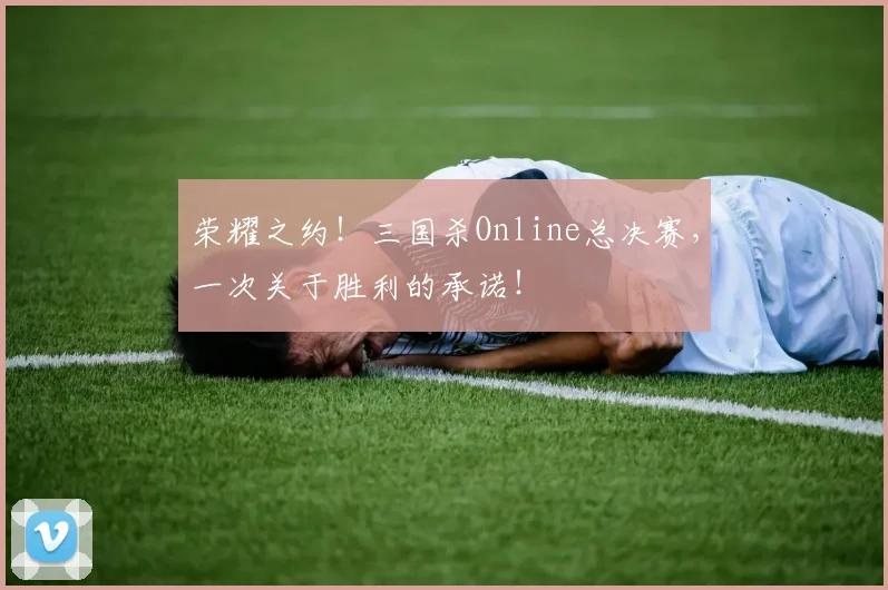 荣耀之约！三国杀Online总决赛，一次关于胜利的承诺！