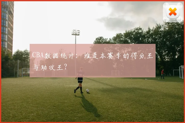 CBA数据统计：谁是本赛季的得分王与助攻王？