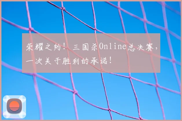 荣耀之约!三国杀Online总决赛,一次关于胜利的承诺!
