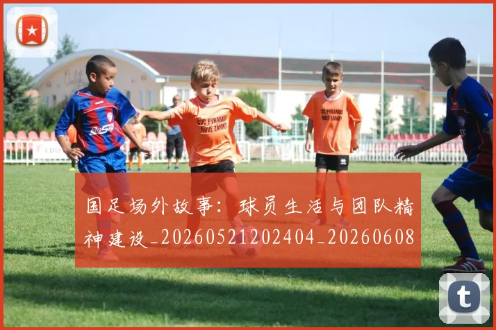 国足场外故事:球员生活与团队精神建设_20260521202404_20260608142848