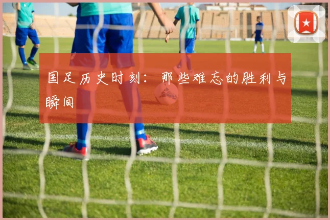 国足历史时刻：那些难忘的胜利与瞬间