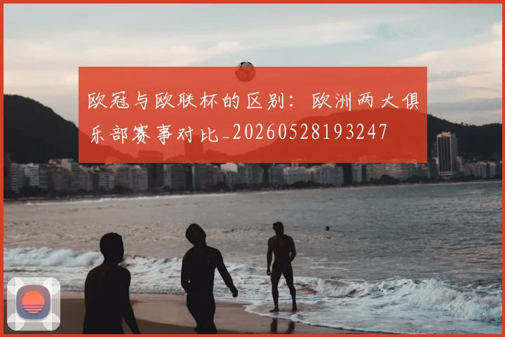 欧冠与欧联杯的区别：欧洲两大俱乐部赛事对比_20260528193247