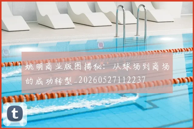 姚明商业版图揭秘:从球场到商场的成功转型_20260527112237